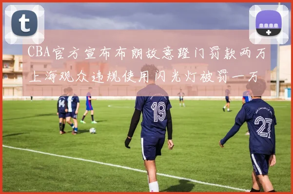 CBA官方宣布布朗故意蹬门罚款两万上海观众违规使用闪光灯被罚一万