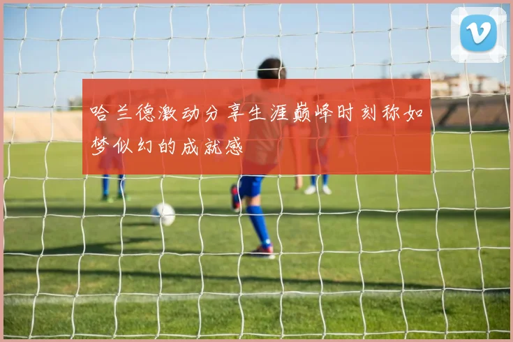 哈兰德激动分享生涯巅峰时刻称如梦似幻的成就感