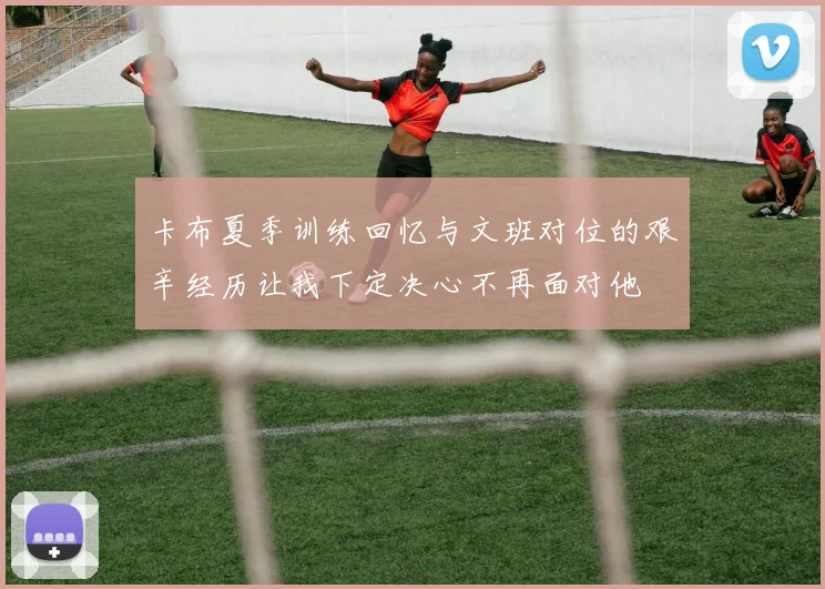 卡布夏季训练回忆与文班对位的艰辛经历让我下定决心不再面对他