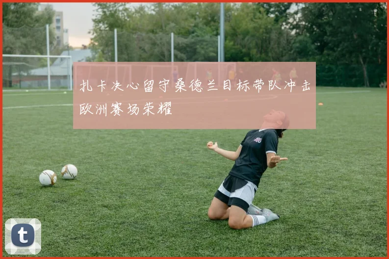 扎卡决心留守桑德兰目标带队冲击欧洲赛场荣耀