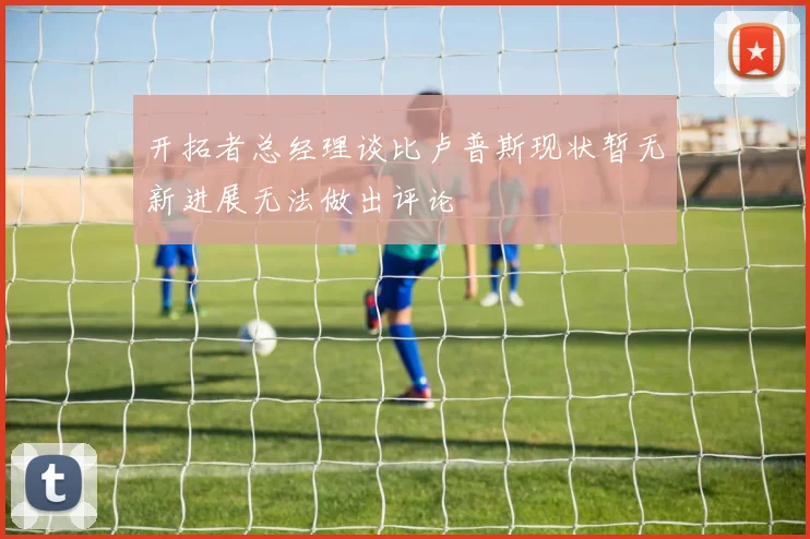 开拓者总经理谈比卢普斯现状暂无新进展无法做出评论