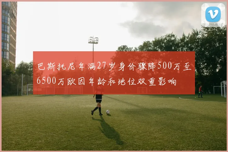 巴斯托尼年满27岁身价骤降500万至6500万欧因年龄和地位双重影响