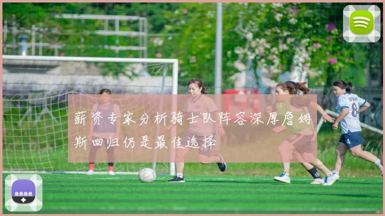 薪资专家分析骑士队阵容深厚詹姆斯回归仍是最佳选择