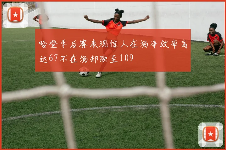 哈登季后赛表现惊人在场净效率高达67不在场却跌至109
