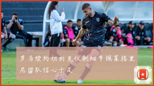 罗马续约切利克仅剩细节佩莱格里尼留队信心十足