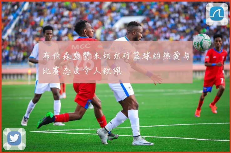 布伦森盛赞米切尔对篮球的热爱与比赛态度令人钦佩