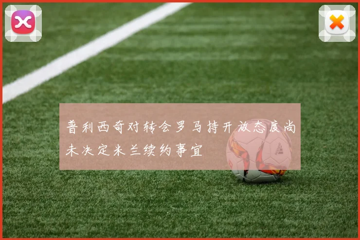 普利西奇对转会罗马持开放态度尚未决定米兰续约事宜