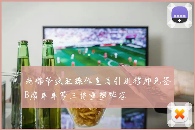 老佛爷疯狂操作皇马引进穆帅免签B席库库等三将重塑阵容