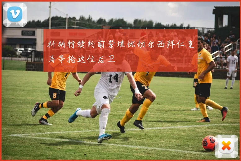 科纳特续约前景堪忧切尔西拜仁皇马争抢这位后卫