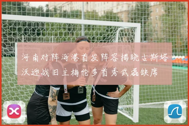 河南对阵海港首发阵容揭晓古斯塔沃迎战旧主梅伦多首秀武磊缺席