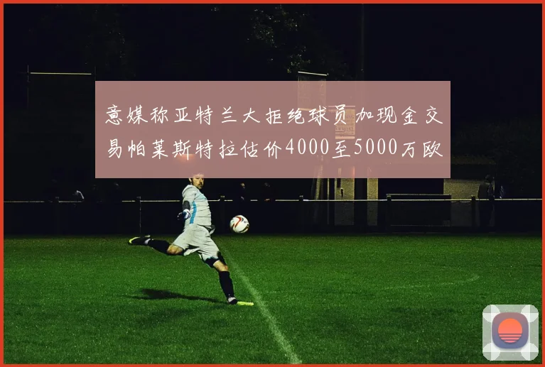 意媒称亚特兰大拒绝球员加现金交易帕莱斯特拉估价4000至5000万欧元