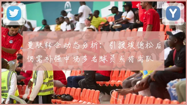 曼联转会动态分析：引援埃德松后仍需补强中场多名球员或将离队