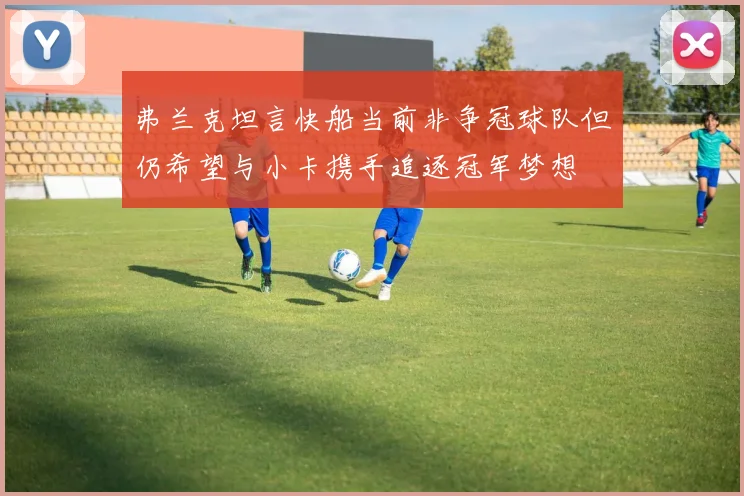 弗兰克坦言快船当前非争冠球队但仍希望与小卡携手追逐冠军梦想