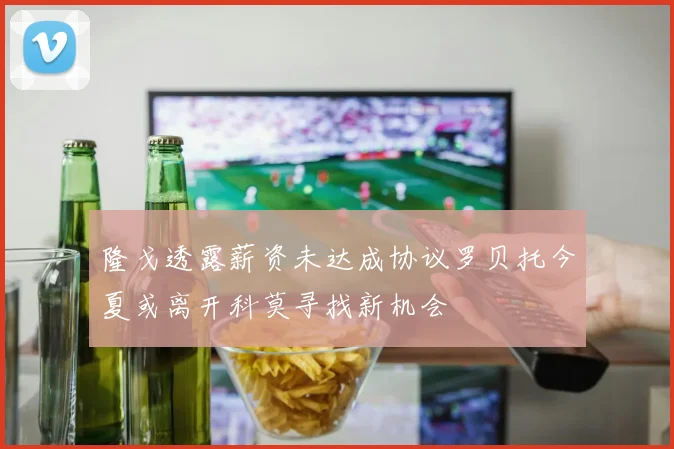 隆戈透露薪资未达成协议罗贝托今夏或离开科莫寻找新机会