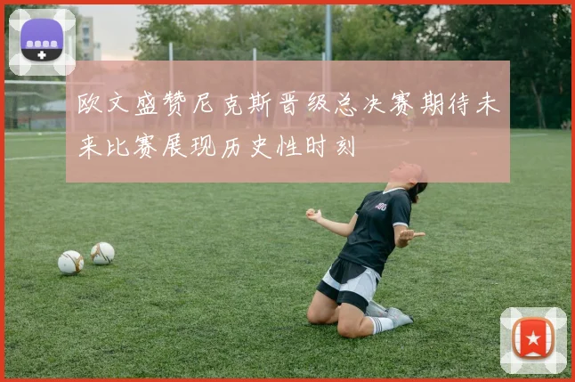 欧文盛赞尼克斯晋级总决赛期待未来比赛展现历史性时刻