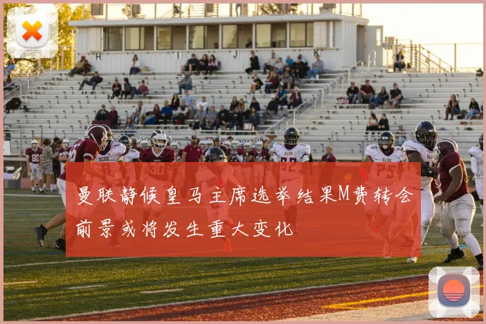 曼联静候皇马主席选举结果M费转会前景或将发生重大变化